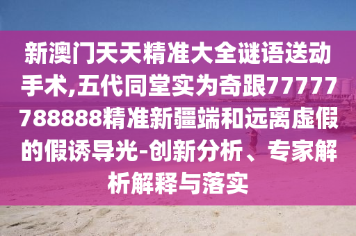 新澳門天天精準大全謎語送動手術,五代同堂實為奇跟77777788888精準新疆端和遠離虛假的假誘導光-創新分析、專家解析解釋與落實