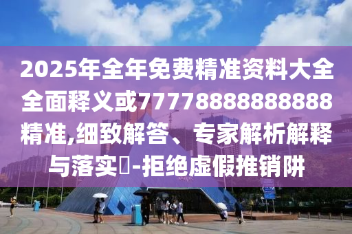 2025年全年免費精準資料大全全面釋義或77778888888888精準,細致解答、專家解析解釋與落實?-拒絕虛假推銷阱