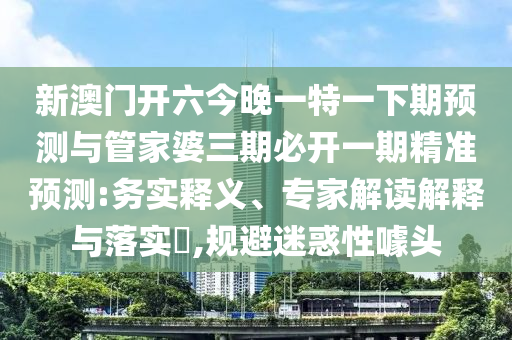 新澳門開六今晚一特一下期預測與管家婆三期必開一期精準預測:務實釋義、專家解讀解釋與落實?,規避迷惑性噱頭