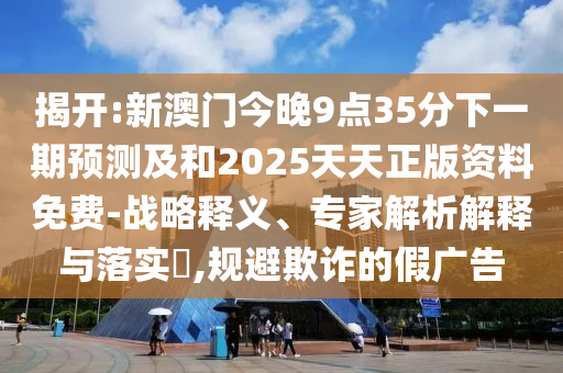 揭開:新澳門今晚9點35分下一期預測及和2025天天正版資料免費-戰略釋義、專家解析解釋與落實?,規避欺詐的假廣告