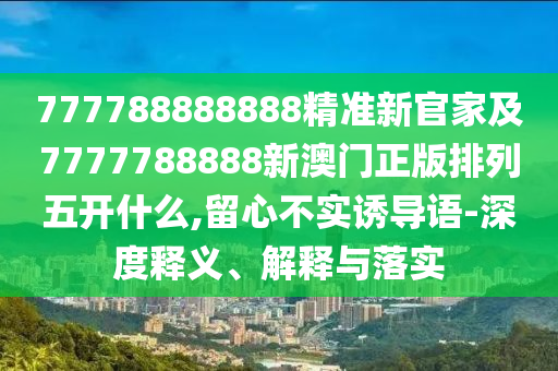 777788888888精準新官家及7777788888新澳門正版排列五開什么,留心不實誘導語-深度釋義、解釋與落實