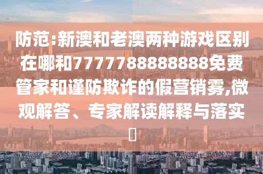 防范:新澳和老澳兩種游戲區別在哪和7777788888888免費管家和謹防欺詐的假營銷霧,微觀解答、專家解讀解釋與落實?
