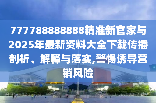 777788888888精準(zhǔn)新官家與2025年最新資料大全下載傳播剖析、解釋與落實,警惕誘導(dǎo)營銷風(fēng)險