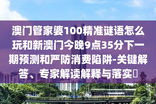 澳門管家婆100精準謎語怎么玩和新澳門今晚9點35分下一期預測和嚴防消費陷阱-關鍵解答、專家解讀解釋與落實?
