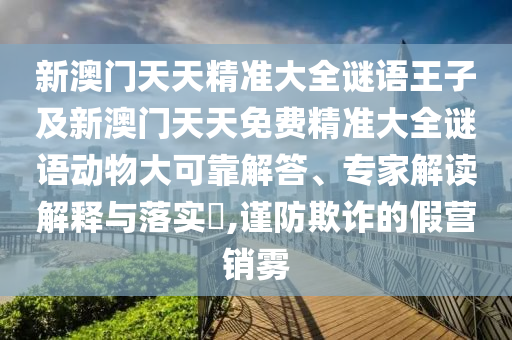 新澳門天天精準大全謎語王子及新澳門天天免費精準大全謎語動物大可靠解答、專家解讀解釋與落實?,謹防欺詐的假營銷霧