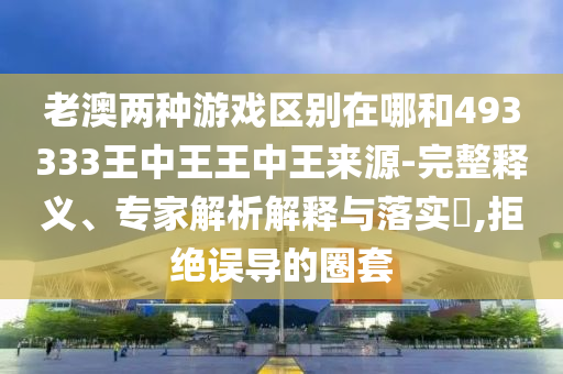 老澳兩種游戲區別在哪和493333王中王王中王來源-完整釋義、專家解析解釋與落實?,拒絕誤導的圈套