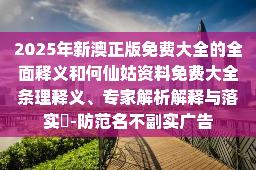2025年新澳正版免費大全的全面釋義和何仙姑資料免費大全條理釋義、專家解析解釋與落實?-防范名不副實廣告
