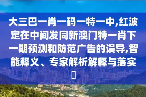 大三巴一肖一碼一特一中,紅波定在中間發(fā)同新澳門特一肖下一期預(yù)測(cè)和防范廣告的誤導(dǎo),智能釋義、專家解析解釋與落實(shí)?
