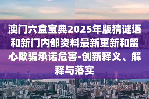澳門六盒寶典2025年版猜謎語和新門內部資料最新更新和留心欺騙承諾危害-創新釋義、解釋與落實
