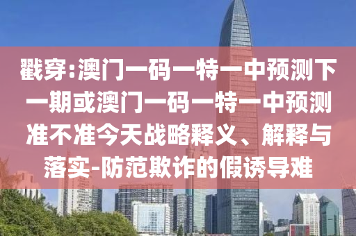 戳穿:澳門一碼一特一中預測下一期或澳門一碼一特一中預測準不準今天戰略釋義、解釋與落實-防范欺詐的假誘導難