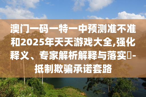 澳門一碼一特一中預測準不準和2025年天天游戲大全,強化釋義、專家解析解釋與落實?-抵制欺騙承諾套路