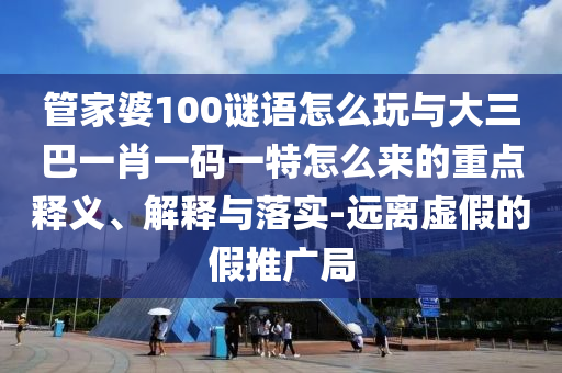 管家婆100謎語怎么玩與大三巴一肖一碼一特怎么來的重點釋義、解釋與落實-遠離虛假的假推廣局