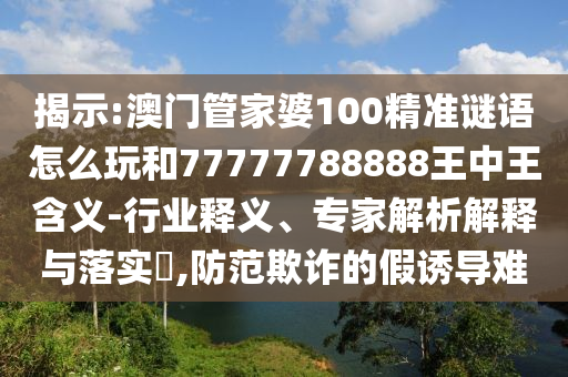 揭示:澳門管家婆100精準謎語怎么玩和77777788888王中王含義-行業釋義、專家解析解釋與落實?,防范欺詐的假誘導難