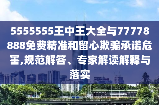 5555555王中王大全與77778888免費(fèi)精準(zhǔn)和留心欺騙承諾危害,規(guī)范解答、專家解讀解釋與落實(shí)