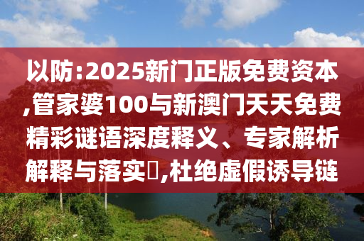 以防:2025新門正版免費資本,管家婆100與新澳門天天免費精彩謎語深度釋義、專家解析解釋與落實?,杜絕虛假誘導鏈