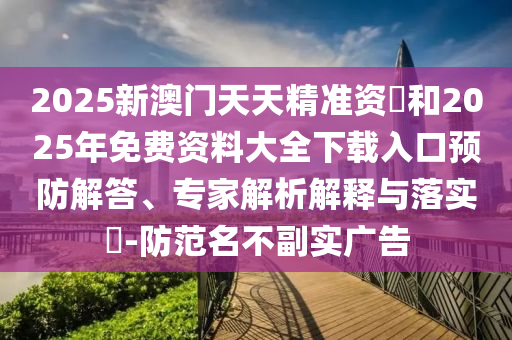 2025新澳門天天精準資枓和2025年免費資料大全下載入口預防解答、專家解析解釋與落實?-防范名不副實廣告