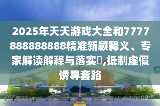2025年天天游戲大全和7777888888888精準新穎釋義、專家解讀解釋與落實?,抵制虛假誘導套路