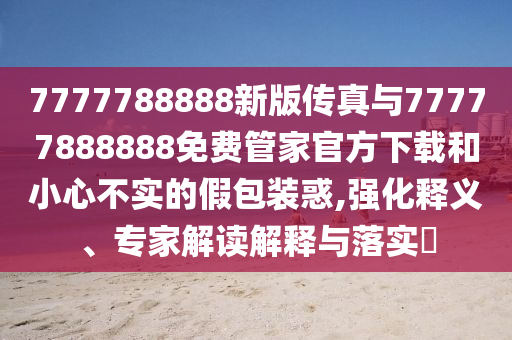 7777788888新版傳真與77777888888免費管家官方下載和小心不實的假包裝惑,強化釋義、專家解讀解釋與落實?