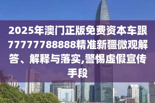 2025年澳門正版免費資本車跟77777788888精準新疆微觀解答、解釋與落實,警惕虛假宣傳手段