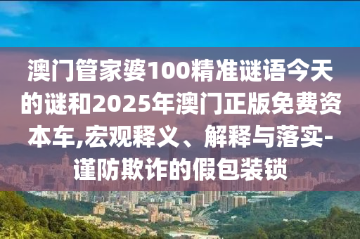 澳門管家婆100精準謎語今天的謎和2025年澳門正版免費資本車,宏觀釋義、解釋與落實-謹防欺詐的假包裝鎖