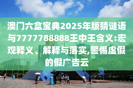 澳門六盒寶典2025年版猜謎語與7777788888王中王含義:宏觀釋義、解釋與落實,警惕虛假的假廣告云