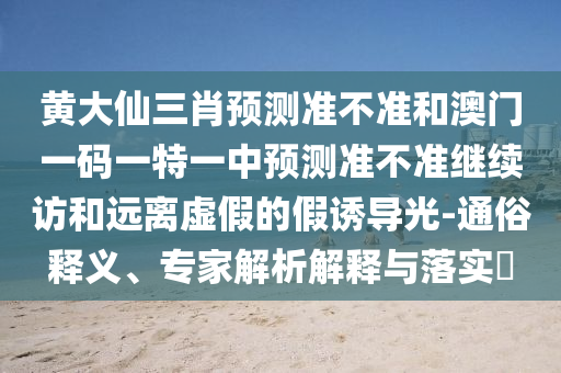 黃大仙三肖預(yù)測(cè)準(zhǔn)不準(zhǔn)和澳門一碼一特一中預(yù)測(cè)準(zhǔn)不準(zhǔn)繼續(xù)訪和遠(yuǎn)離虛假的假誘導(dǎo)光-通俗釋義、專家解析解釋與落實(shí)?