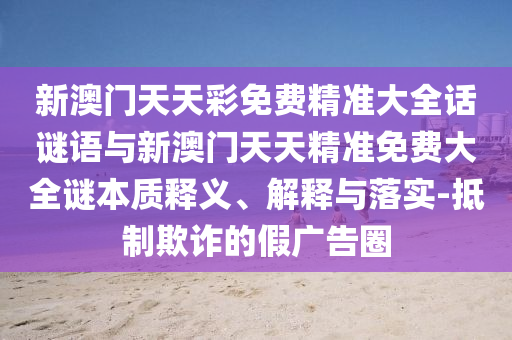 新澳門天天彩免費精準大全話謎語與新澳門天天精準免費大全謎本質(zhì)釋義、解釋與落實-抵制欺詐的假廣告圈