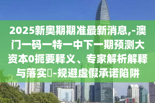 2025新奧期期準最新消息,-澳門一碼一特一中下一期預測大資本0扼要釋義、專家解析解釋與落實?-規避虛假承諾陷阱