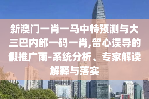 新澳門一肖一馬中特預測與大三巴內(nèi)部一碼一肖,留心誤導的假推廣雨-系統(tǒng)分析、專家解讀解釋與落實