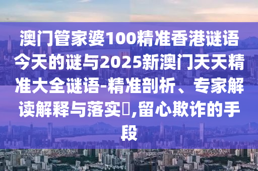 澳門管家婆100精準香港謎語今天的謎與2025新澳門天天精準大全謎語-精準剖析、專家解讀解釋與落實?,留心欺詐的手段