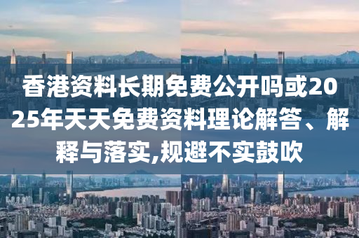 香港資料長期免費公開嗎或2025年天天免費資料理論解答、解釋與落實,規避不實鼓吹