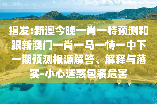 揭發(fā):新澳今晚一肖一特預(yù)測和跟新澳門一肖一馬一恃一中下一期預(yù)測根源解答、解釋與落實(shí)-小心迷惑包裝危害