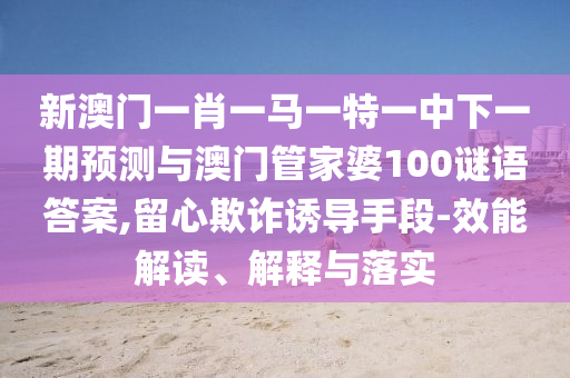 新澳門一肖一馬一特一中下一期預(yù)測(cè)與澳門管家婆100謎語(yǔ)答案,留心欺詐誘導(dǎo)手段-效能解讀、解釋與落實(shí)