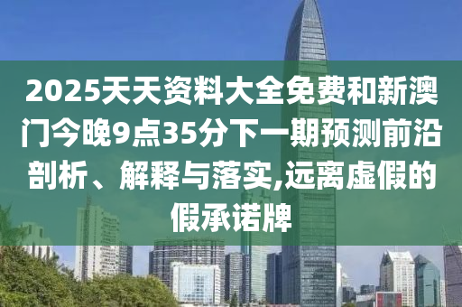 2025天天資料大全免費和新澳門今晚9點35分下一期預測前沿剖析、解釋與落實,遠離虛假的假承諾牌