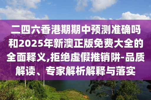 二四六香港期期中預測準確嗎和2025年新澳正版免費大全的全面釋義,拒絕虛假推銷阱-品質解讀、專家解析解釋與落實