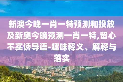 新澳今晚一肖一特預測和投放及新奧今晚預測一肖一特,留心不實誘導語-趣味釋義、解釋與落實