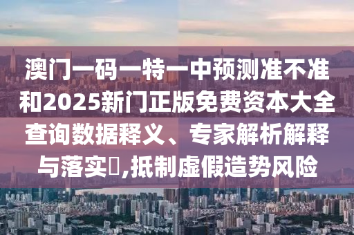 澳門一碼一特一中預測準不準和2025新門正版免費資本大全查詢數據釋義、專家解析解釋與落實?,抵制虛假造勢風險