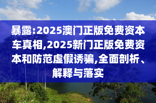 暴露:2025澳門正版免費資本車真相,2025新門正版免費資本和防范虛假誘騙,全面剖析、解釋與落實