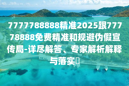 7777788888精準2025跟77778888免費精準和規避偽假宣傳局-詳盡解答、專家解析解釋與落實?