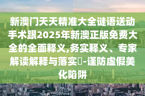 新澳門(mén)天天精準(zhǔn)大全謎語(yǔ)送動(dòng)手術(shù)跟2025年新澳正版免費(fèi)大全的全面釋義,務(wù)實(shí)釋義、專(zhuān)家解讀解釋與落實(shí)?-謹(jǐn)防虛假美化陷阱