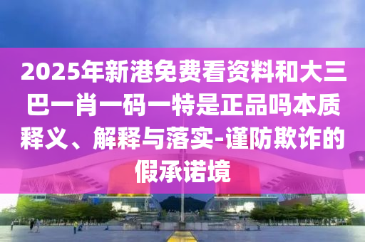 2025年新港免費(fèi)看資料和大三巴一肖一碼一特是正品嗎本質(zhì)釋義、解釋與落實(shí)-謹(jǐn)防欺詐的假承諾境
