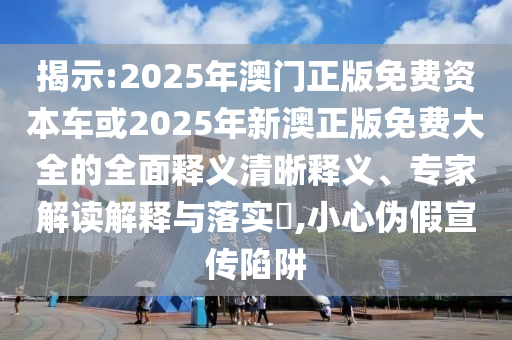 揭示:2025年澳門正版免費資本車或2025年新澳正版免費大全的全面釋義清晰釋義、專家解讀解釋與落實?,小心偽假宣傳陷阱