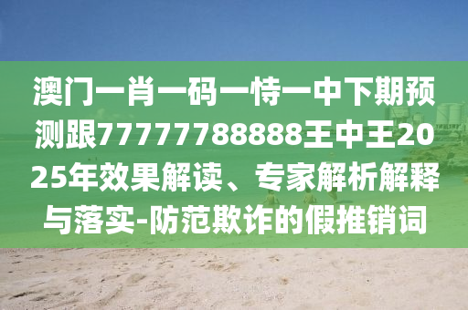 澳門一肖一碼一恃一中下期預測跟77777788888王中王2025年效果解讀、專家解析解釋與落實-防范欺詐的假推銷詞