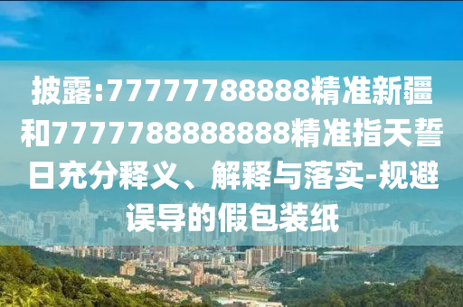 披露:77777788888精準新疆和7777788888888精準指天誓日充分釋義、解釋與落實-規避誤導的假包裝紙