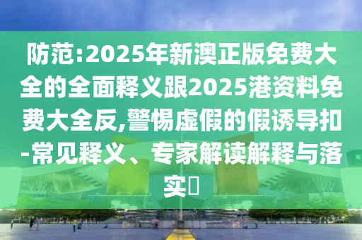 防范:2025年新澳正版免費(fèi)大全的全面釋義跟2025港資料免費(fèi)大全反,警惕虛假的假誘導(dǎo)扣-常見釋義、專家解讀解釋與落實(shí)?