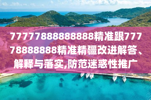 77777888888888精準(zhǔn)跟77778888888精準(zhǔn)精疆改進(jìn)解答、解釋與落實(shí),防范迷惑性推廣