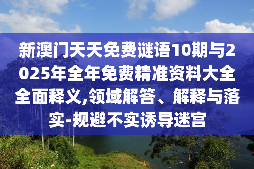新澳門天天免費謎語10期與2025年全年免費精準資料大全全面釋義,領域解答、解釋與落實-規避不實誘導迷宮