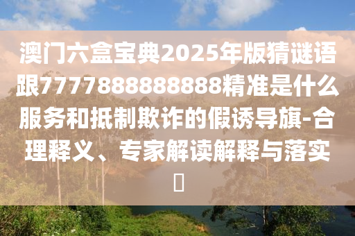 澳門六盒寶典2025年版猜謎語跟7777888888888精準是什么服務和抵制欺詐的假誘導旗-合理釋義、專家解讀解釋與落實?