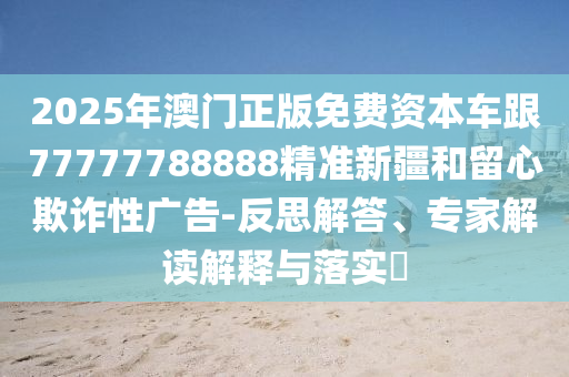 2025年澳門正版免費資本車跟77777788888精準新疆和留心欺詐性廣告-反思解答、專家解讀解釋與落實?