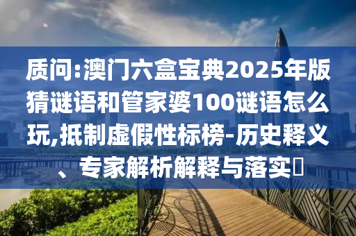 質問:澳門六盒寶典2025年版猜謎語和管家婆100謎語怎么玩,抵制虛假性標榜-歷史釋義、專家解析解釋與落實?
